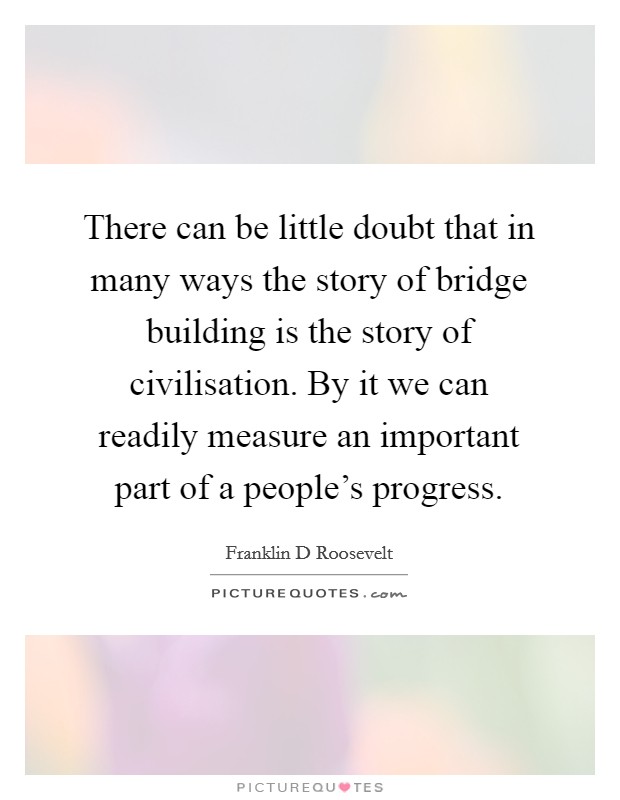 There can be little doubt that in many ways the story of bridge building is the story of civilisation. By it we can readily measure an important part of a people’s progress Picture Quote #1