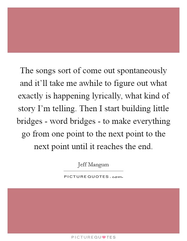 The songs sort of come out spontaneously and it’ll take me awhile to figure out what exactly is happening lyrically, what kind of story I’m telling. Then I start building little bridges - word bridges - to make everything go from one point to the next point to the next point until it reaches the end Picture Quote #1