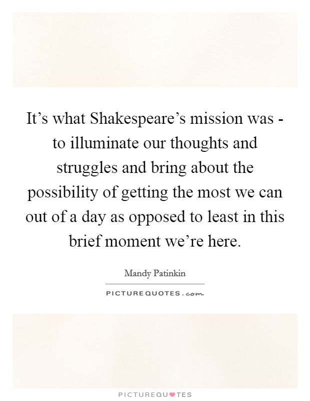 It’s what Shakespeare’s mission was - to illuminate our thoughts and struggles and bring about the possibility of getting the most we can out of a day as opposed to least in this brief moment we’re here Picture Quote #1