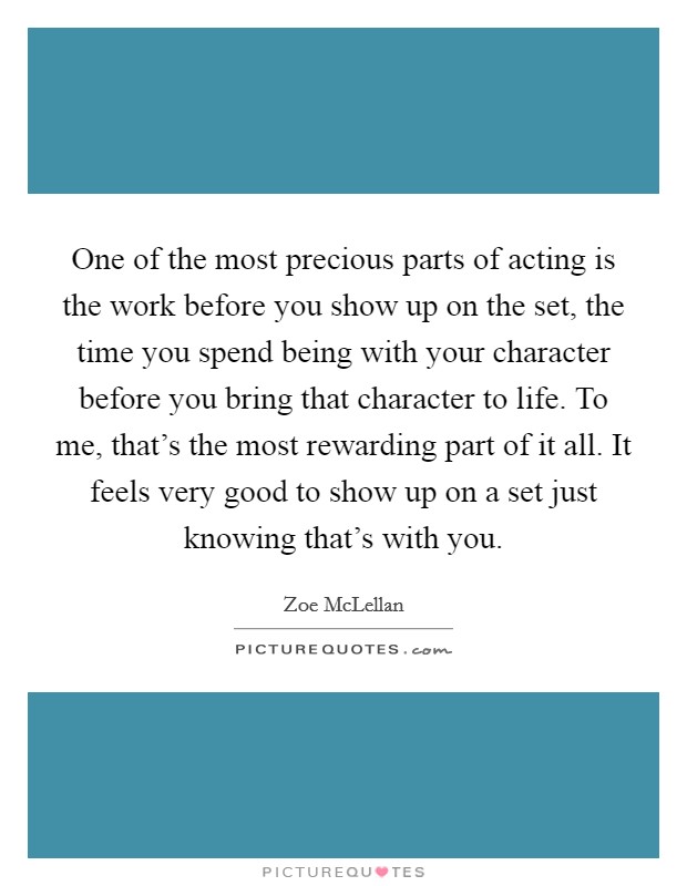 One of the most precious parts of acting is the work before you show up on the set, the time you spend being with your character before you bring that character to life. To me, that’s the most rewarding part of it all. It feels very good to show up on a set just knowing that’s with you Picture Quote #1