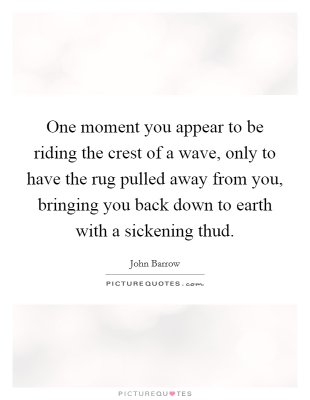 One moment you appear to be riding the crest of a wave, only to have the rug pulled away from you, bringing you back down to earth with a sickening thud Picture Quote #1