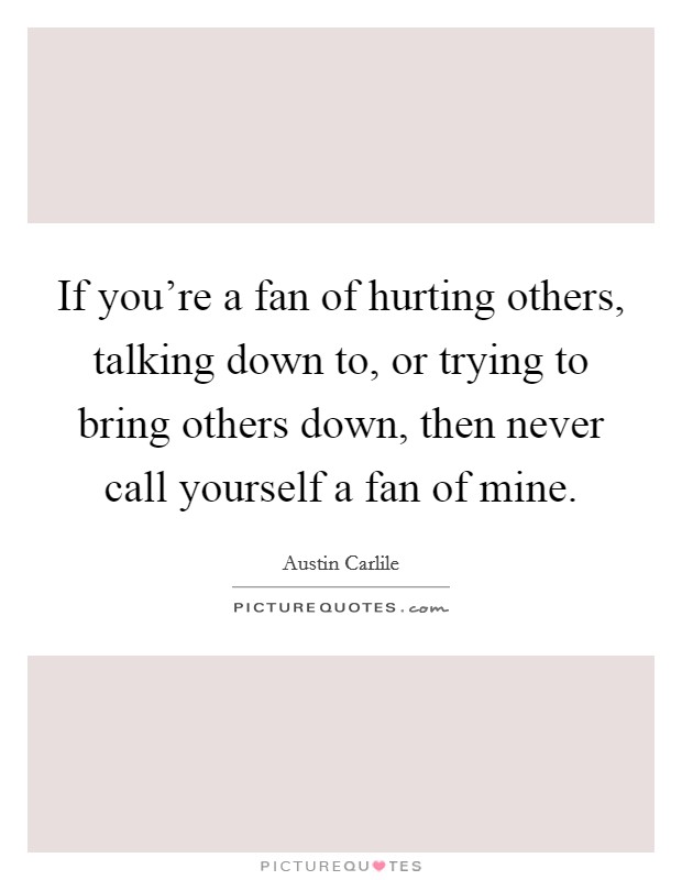If you’re a fan of hurting others, talking down to, or trying to bring others down, then never call yourself a fan of mine Picture Quote #1
