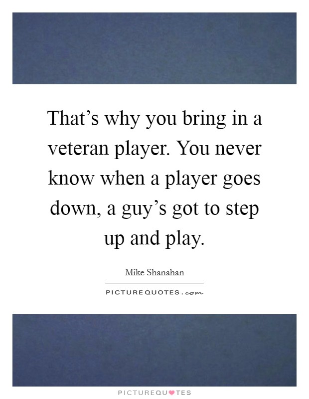 That’s why you bring in a veteran player. You never know when a player goes down, a guy’s got to step up and play Picture Quote #1