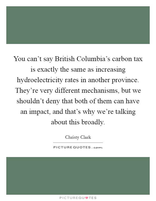 You can't say British Columbia's carbon tax is exactly the same as increasing hydroelectricity rates in another province. They're very different mechanisms, but we shouldn't deny that both of them can have an impact, and that's why we're talking about this broadly. Picture Quote #1