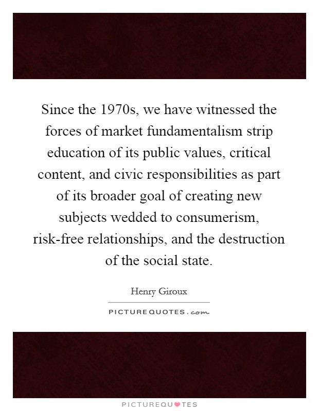 Since the 1970s, we have witnessed the forces of market fundamentalism strip education of its public values, critical content, and civic responsibilities as part of its broader goal of creating new subjects wedded to consumerism, risk-free relationships, and the destruction of the social state Picture Quote #1