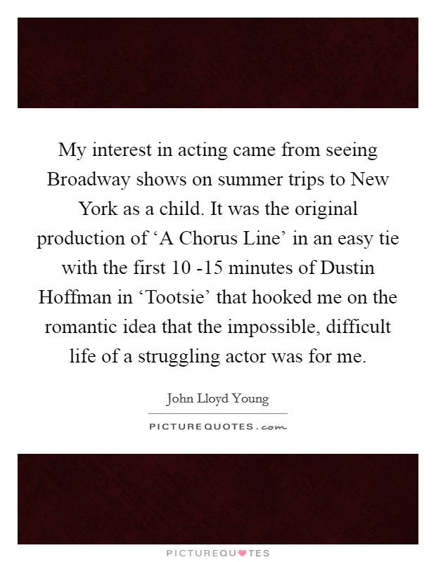 My interest in acting came from seeing Broadway shows on summer trips to New York as a child. It was the original production of ‘A Chorus Line' in an easy tie with the first 10 -15 minutes of Dustin Hoffman in ‘Tootsie' that hooked me on the romantic idea that the impossible, difficult life of a struggling actor was for me. Picture Quote #1