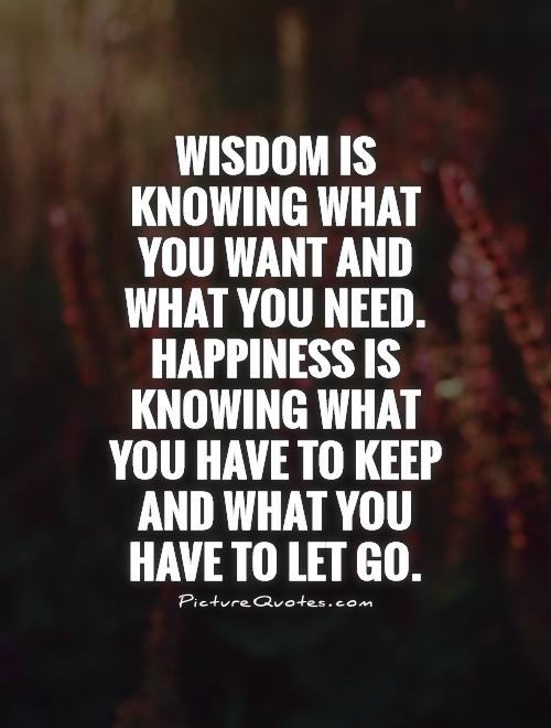 wisdom is knowing what you want and what you need happiness is knowing what you have to keep and what you have to let go - Letting Go Quotes