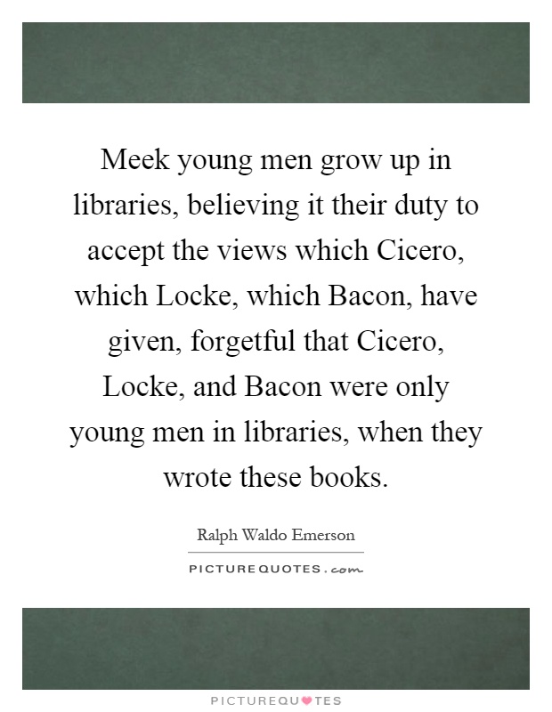 Meek young men grow up in libraries, believing it their duty to accept the views which Cicero, which Locke, which Bacon, have given, forgetful that Cicero, Locke, and Bacon were only young men in libraries, when they wrote these books Picture Quote #1