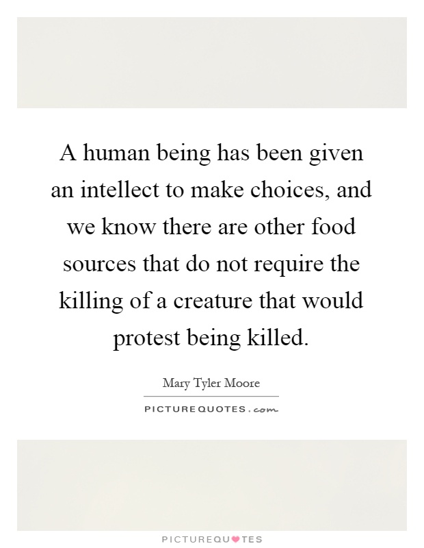 A human being has been given an intellect to make choices, and we know there are other food sources that do not require the killing of a creature that would protest being killed Picture Quote #1