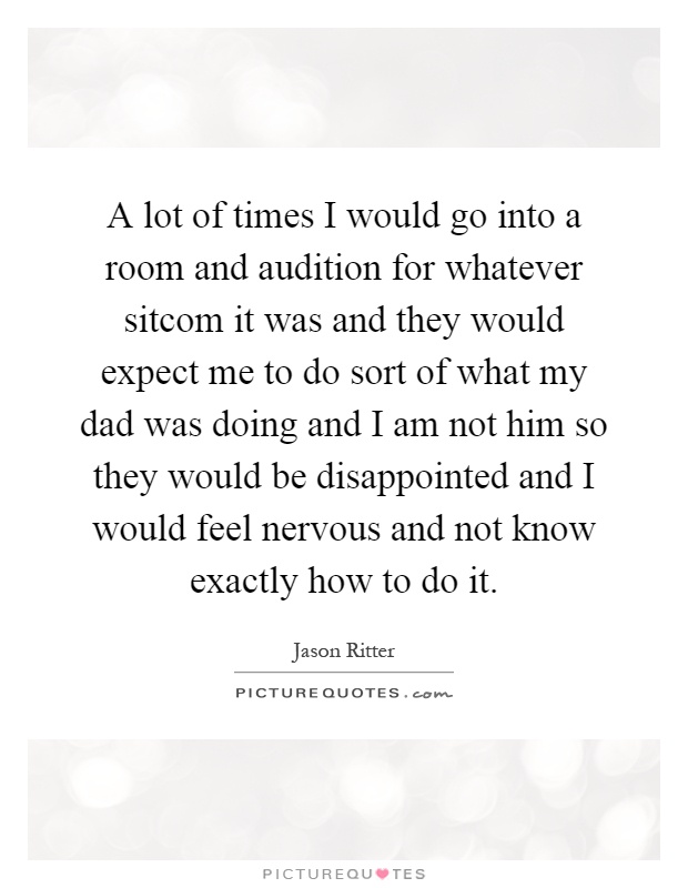 A lot of times I would go into a room and audition for whatever sitcom it was and they would expect me to do sort of what my dad was doing and I am not him so they would be disappointed and I would feel nervous and not know exactly how to do it Picture Quote #1