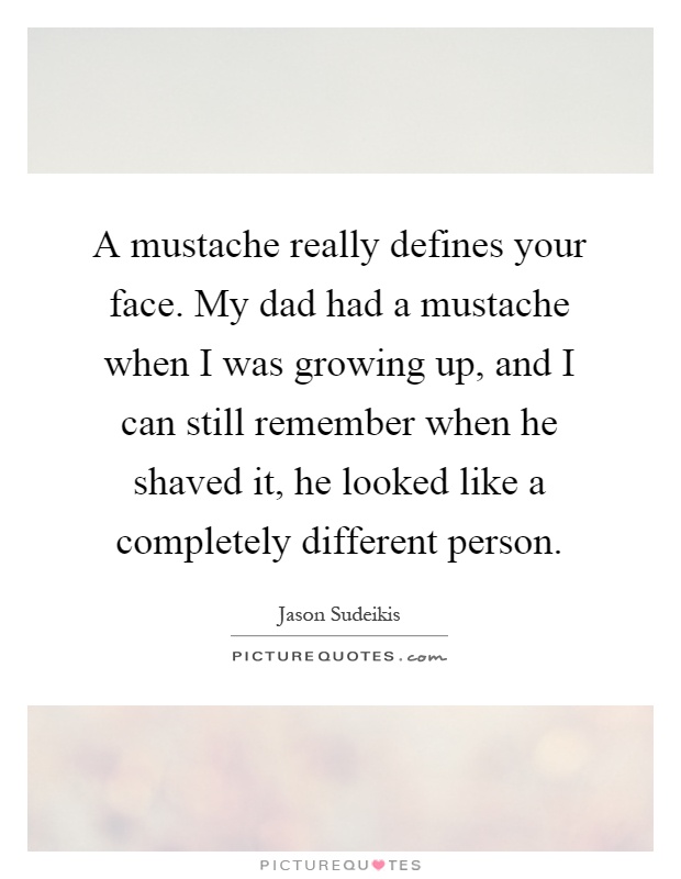 A mustache really defines your face. My dad had a mustache when I was growing up, and I can still remember when he shaved it, he looked like a completely different person Picture Quote #1