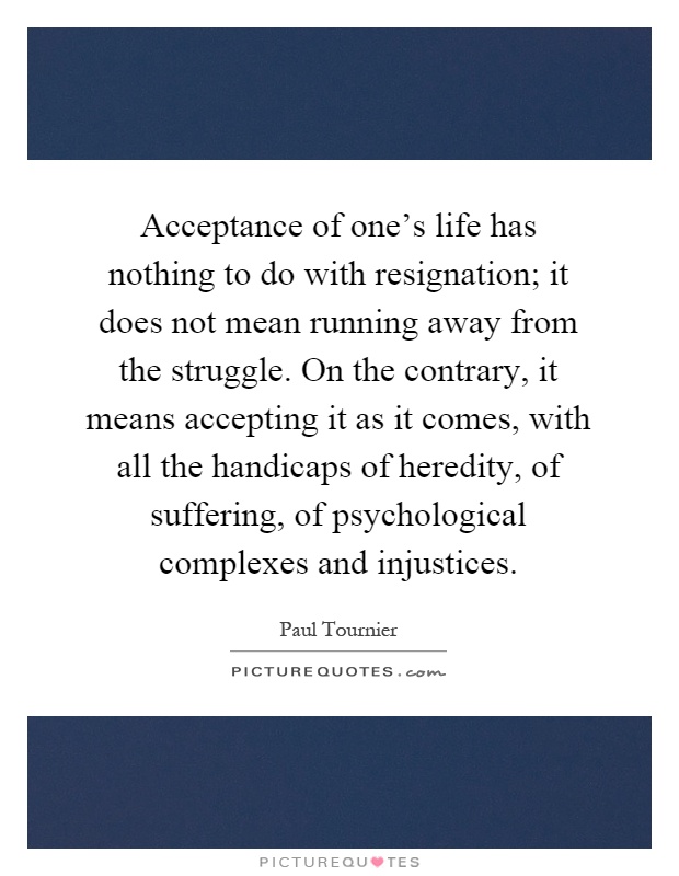 Acceptance of one’s life has nothing to do with resignation; it does not mean running away from the struggle. On the contrary, it means accepting it as it comes, with all the handicaps of heredity, of suffering, of psychological complexes and injustices Picture Quote #1