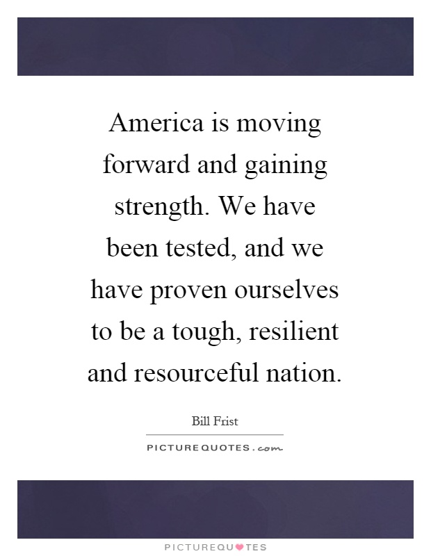 America is moving forward and gaining strength. We have been tested, and we have proven ourselves to be a tough, resilient and resourceful nation Picture Quote #1