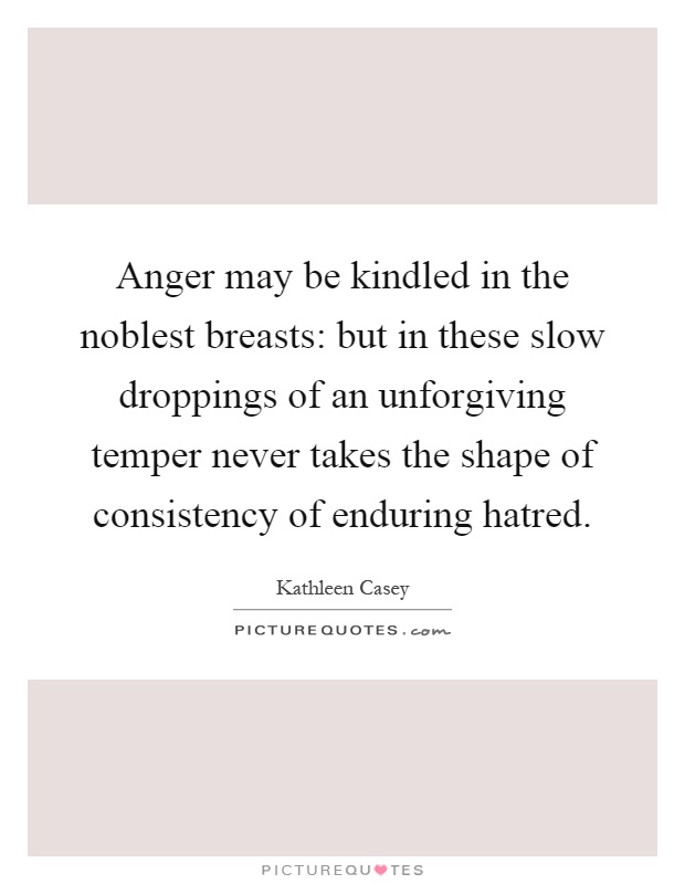 Anger may be kindled in the noblest breasts: but in these slow droppings of an unforgiving temper never takes the shape of consistency of enduring hatred Picture Quote #1