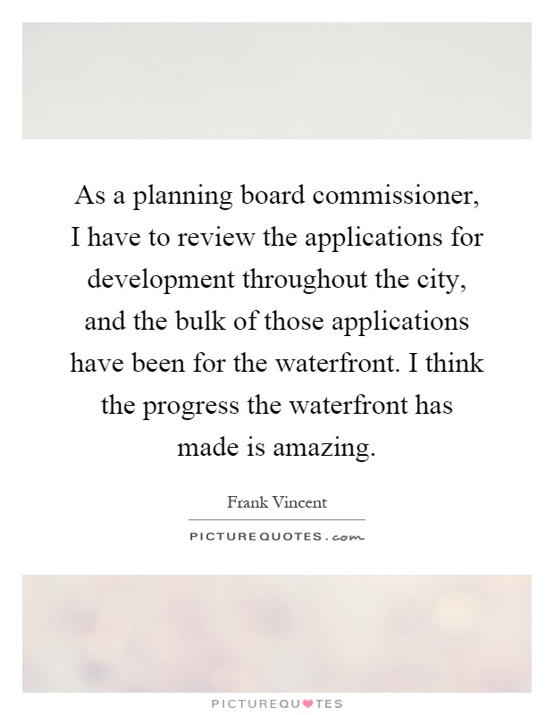 As a planning board commissioner, I have to review the applications for development throughout the city, and the bulk of those applications have been for the waterfront. I think the progress the waterfront has made is amazing Picture Quote #1
