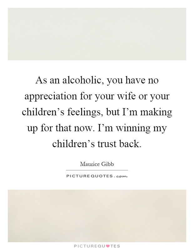 As an alcoholic, you have no appreciation for your wife or your children’s feelings, but I’m making up for that now. I’m winning my children’s trust back Picture Quote #1