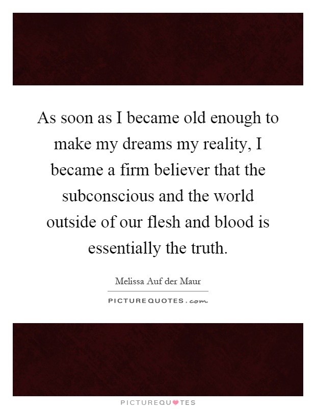 As soon as I became old enough to make my dreams my reality, I became a firm believer that the subconscious and the world outside of our flesh and blood is essentially the truth Picture Quote #1