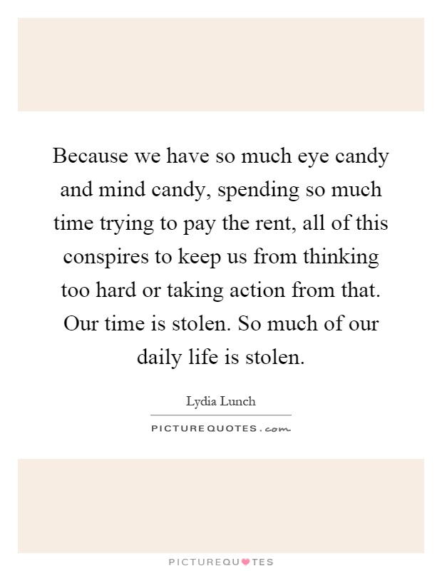 Because we have so much eye candy and mind candy, spending so much time trying to pay the rent, all of this conspires to keep us from thinking too hard or taking action from that. Our time is stolen. So much of our daily life is stolen Picture Quote #1