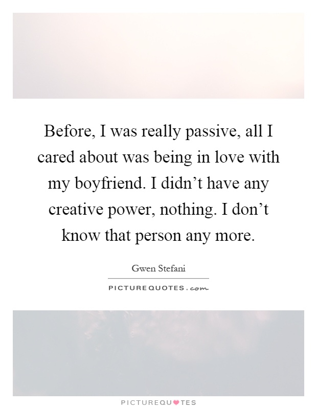 Before, I was really passive, all I cared about was being in love with my boyfriend. I didn’t have any creative power, nothing. I don’t know that person any more Picture Quote #1