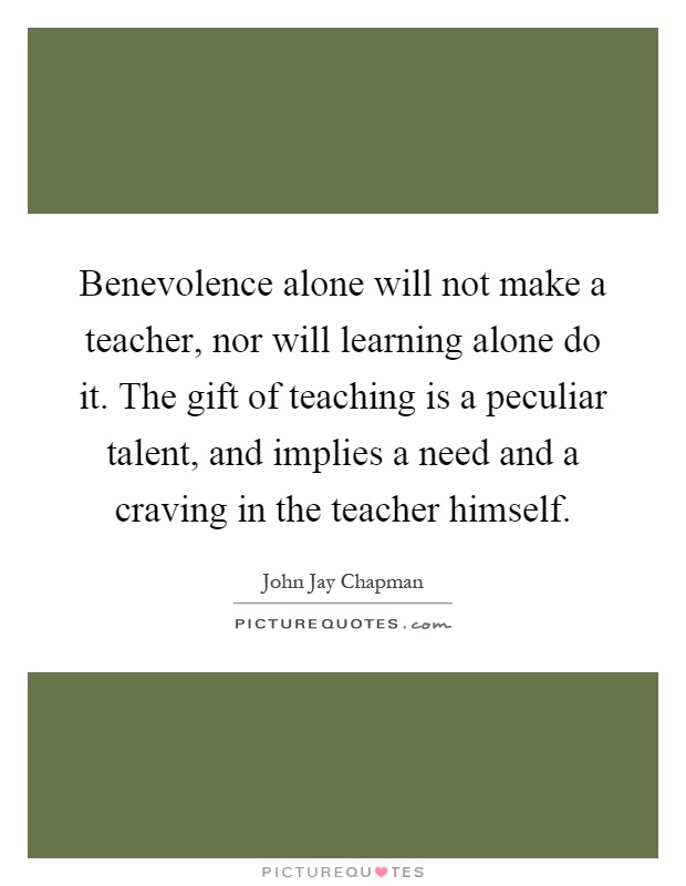 Benevolence alone will not make a teacher, nor will learning alone do it. The gift of teaching is a peculiar talent, and implies a need and a craving in the teacher himself Picture Quote #1