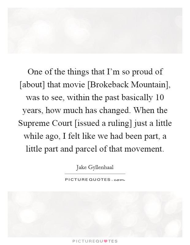 One of the things that I'm so proud of [about] that movie [Brokeback Mountain], was to see, within the past basically 10 years, how much has changed. When the Supreme Court [issued a ruling] just a little while ago, I felt like we had been part, a little part and parcel of that movement. Picture Quote #1