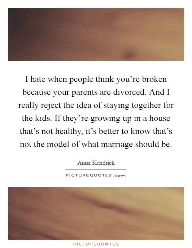 I hate when people think you’re broken because your parents are divorced. And I really reject the idea of staying together for the kids. If they’re growing up in a house that’s not healthy, it’s better to know that’s not the model of what marriage should be Picture Quote #1