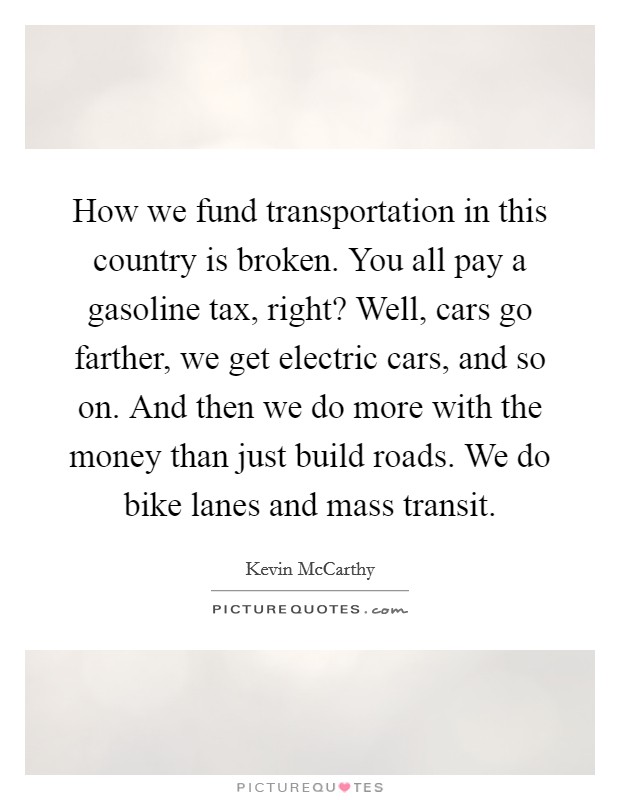 How we fund transportation in this country is broken. You all pay a gasoline tax, right? Well, cars go farther, we get electric cars, and so on. And then we do more with the money than just build roads. We do bike lanes and mass transit. Picture Quote #1