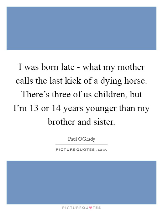 I was born late - what my mother calls the last kick of a dying horse. There's three of us children, but I'm 13 or 14 years younger than my brother and sister. Picture Quote #1