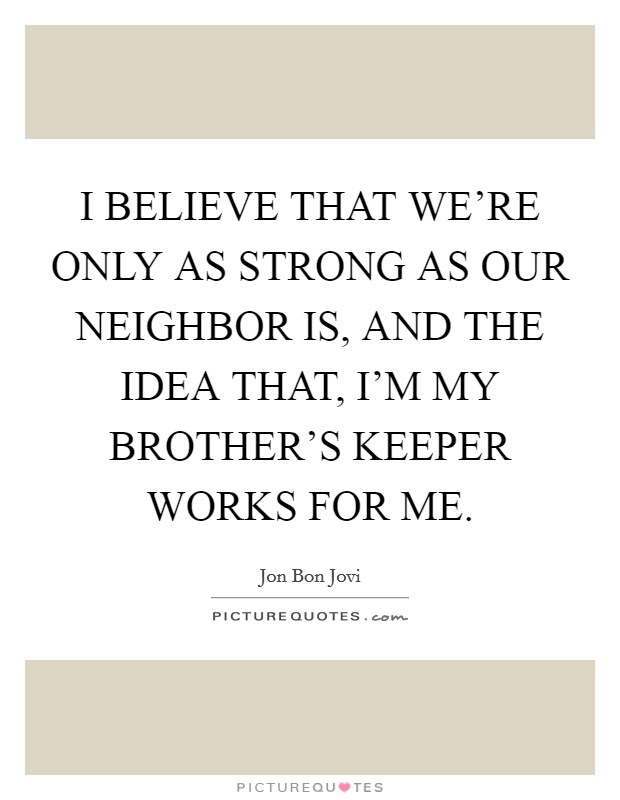I BELIEVE THAT WE’RE ONLY AS STRONG AS OUR NEIGHBOR IS, AND THE IDEA THAT, I’M MY BROTHER’S KEEPER WORKS FOR ME Picture Quote #1