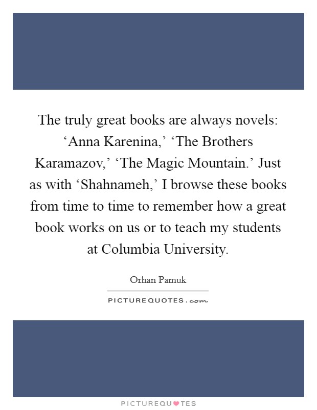The truly great books are always novels: ‘Anna Karenina,’ ‘The Brothers Karamazov,’ ‘The Magic Mountain.’ Just as with ‘Shahnameh,’ I browse these books from time to time to remember how a great book works on us or to teach my students at Columbia University Picture Quote #1