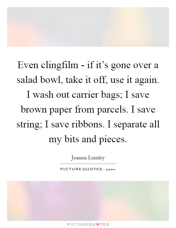 Even clingfilm - if it's gone over a salad bowl, take it off, use it again. I wash out carrier bags; I save brown paper from parcels. I save string; I save ribbons. I separate all my bits and pieces. Picture Quote #1