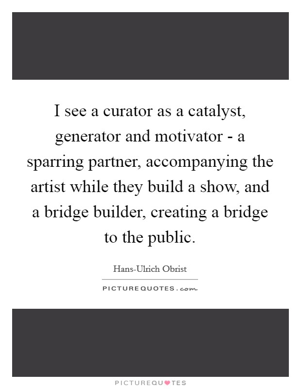 I see a curator as a catalyst, generator and motivator - a sparring partner, accompanying the artist while they build a show, and a bridge builder, creating a bridge to the public Picture Quote #1