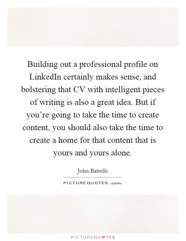 Building out a professional profile on LinkedIn certainly makes sense, and bolstering that CV with intelligent pieces of writing is also a great idea. But if you’re going to take the time to create content, you should also take the time to create a home for that content that is yours and yours alone Picture Quote #1