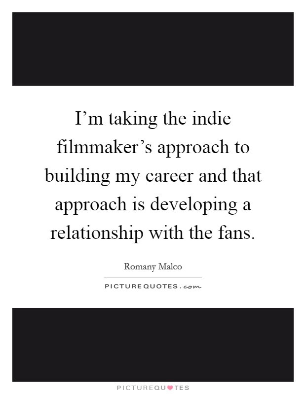 I'm taking the indie filmmaker's approach to building my career and that approach is developing a relationship with the fans. Picture Quote #1