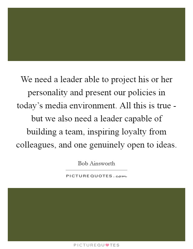 We need a leader able to project his or her personality and present our policies in today’s media environment. All this is true - but we also need a leader capable of building a team, inspiring loyalty from colleagues, and one genuinely open to ideas Picture Quote #1