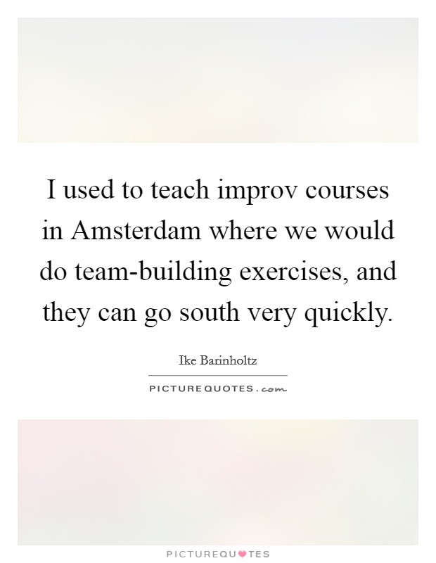 I used to teach improv courses in Amsterdam where we would do team-building exercises, and they can go south very quickly Picture Quote #1