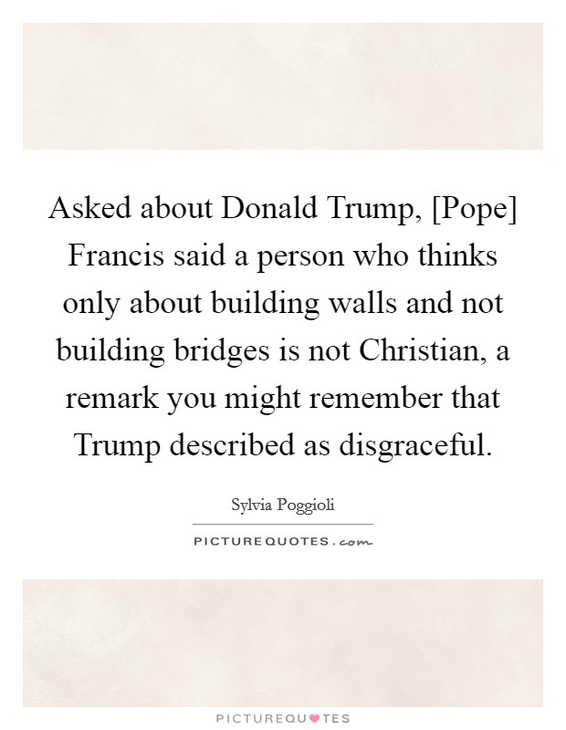 Asked about Donald Trump, [Pope] Francis said a person who thinks only about building walls and not building bridges is not Christian, a remark you might remember that Trump described as disgraceful Picture Quote #1