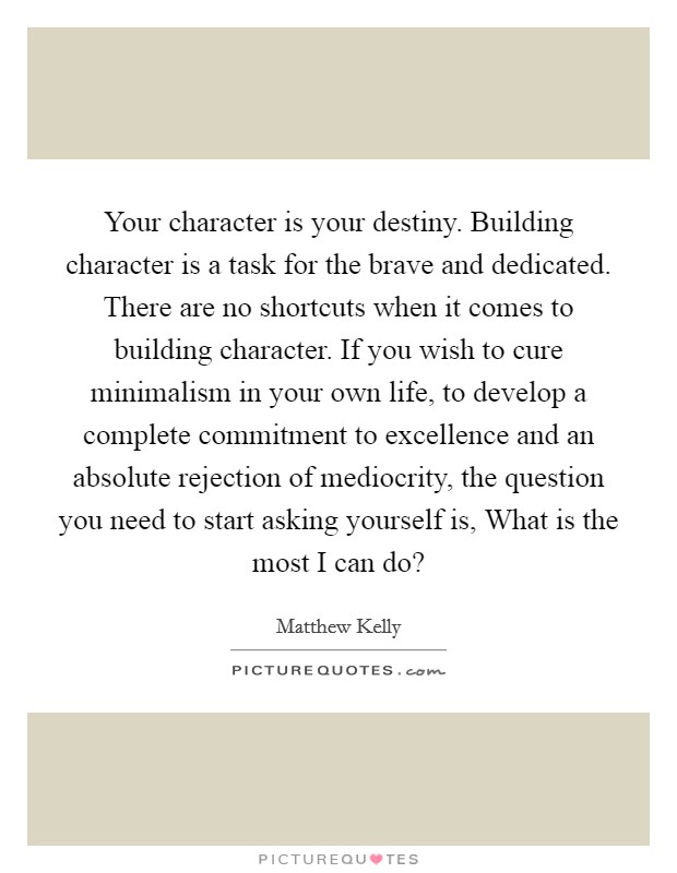 Your character is your destiny. Building character is a task for the brave and dedicated. There are no shortcuts when it comes to building character. If you wish to cure minimalism in your own life, to develop a complete commitment to excellence and an absolute rejection of mediocrity, the question you need to start asking yourself is, What is the most I can do? Picture Quote #1