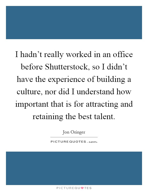 I hadn’t really worked in an office before Shutterstock, so I didn’t have the experience of building a culture, nor did I understand how important that is for attracting and retaining the best talent Picture Quote #1