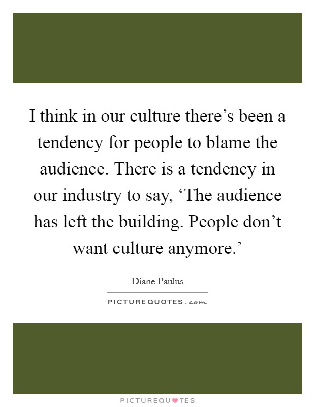 I think in our culture there’s been a tendency for people to blame the audience. There is a tendency in our industry to say, ‘The audience has left the building. People don’t want culture anymore.’ Picture Quote #1