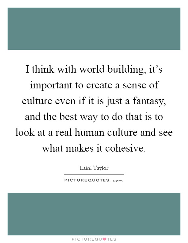 I think with world building, it’s important to create a sense of culture even if it is just a fantasy, and the best way to do that is to look at a real human culture and see what makes it cohesive Picture Quote #1