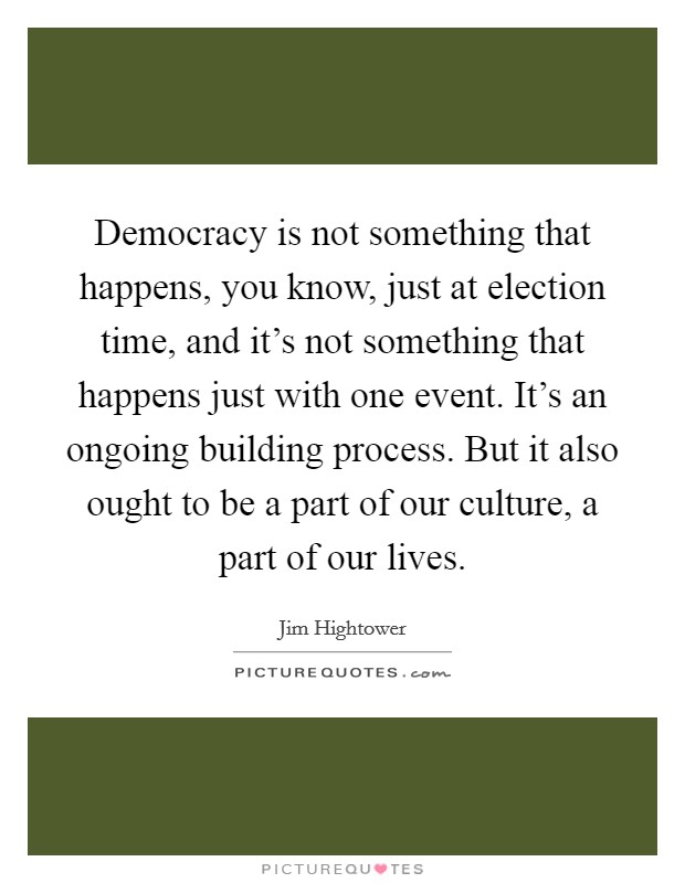 Democracy is not something that happens, you know, just at election time, and it’s not something that happens just with one event. It’s an ongoing building process. But it also ought to be a part of our culture, a part of our lives Picture Quote #1