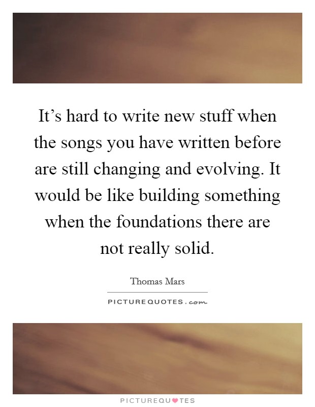 It's hard to write new stuff when the songs you have written before are still changing and evolving. It would be like building something when the foundations there are not really solid. Picture Quote #1
