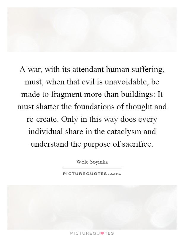 A war, with its attendant human suffering, must, when that evil is unavoidable, be made to fragment more than buildings: It must shatter the foundations of thought and re-create. Only in this way does every individual share in the cataclysm and understand the purpose of sacrifice Picture Quote #1