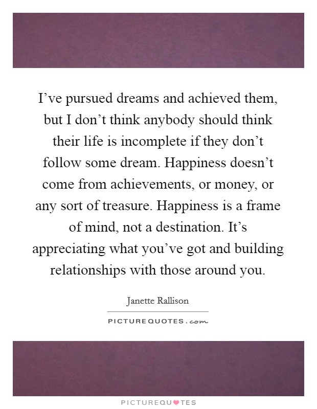 I’ve pursued dreams and achieved them, but I don’t think anybody should think their life is incomplete if they don’t follow some dream. Happiness doesn’t come from achievements, or money, or any sort of treasure. Happiness is a frame of mind, not a destination. It’s appreciating what you’ve got and building relationships with those around you Picture Quote #1