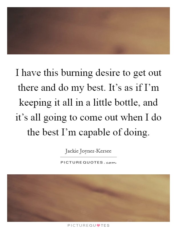 I have this burning desire to get out there and do my best. It's as if I'm keeping it all in a little bottle, and it's all going to come out when I do the best I'm capable of doing. Picture Quote #1
