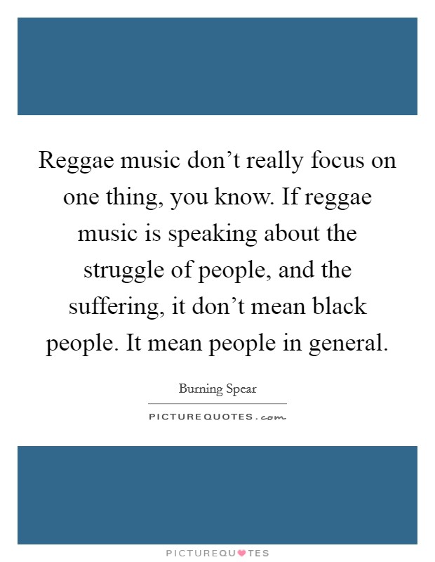 Reggae music don’t really focus on one thing, you know. If reggae music is speaking about the struggle of people, and the suffering, it don’t mean black people. It mean people in general Picture Quote #1