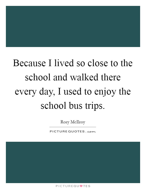 Because I lived so close to the school and walked there every day, I used to enjoy the school bus trips Picture Quote #1