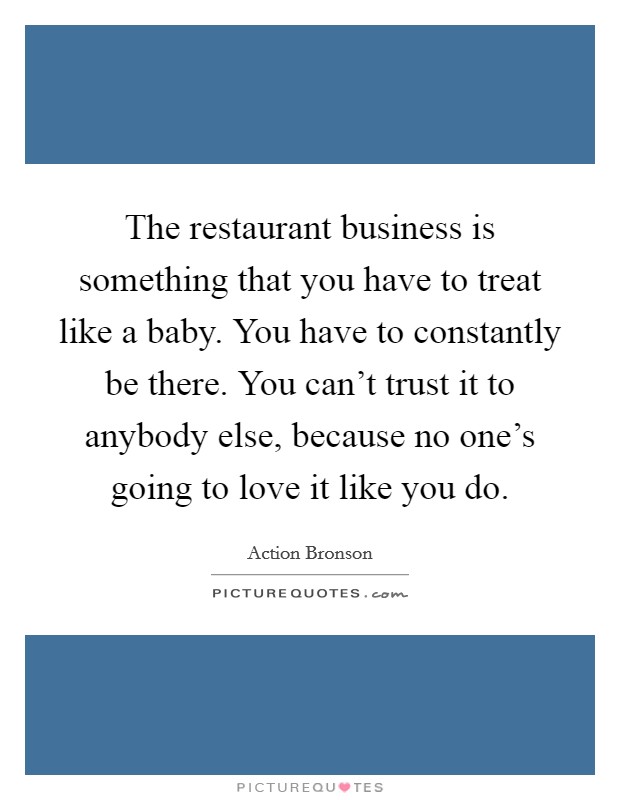 The restaurant business is something that you have to treat like a baby. You have to constantly be there. You can’t trust it to anybody else, because no one’s going to love it like you do Picture Quote #1