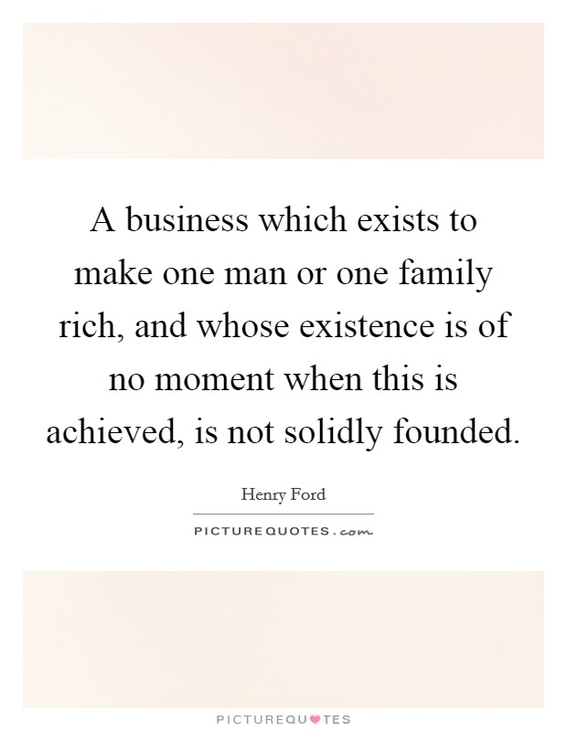 A business which exists to make one man or one family rich, and whose existence is of no moment when this is achieved, is not solidly founded Picture Quote #1